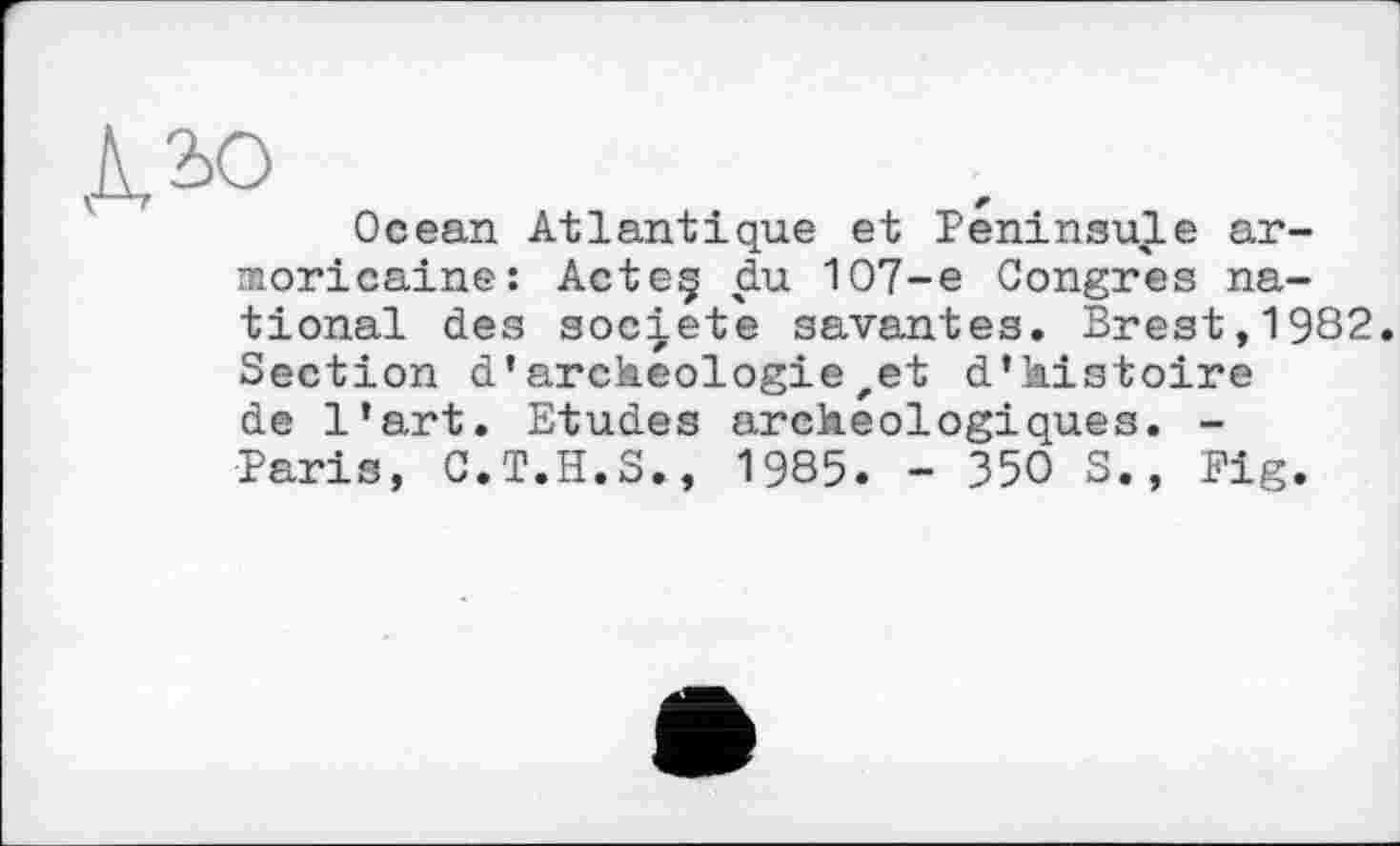 ﻿ДЛо
Ocean Atlantique et Péninsule armoricaine: Acteç du 107-e Congres national des société savantes. Brest,1982. Section d’archéologiezet d’histoire de l’art. Etudes archéologiques. -Paris, C.T.H.S., 1985. - 350 S., Fig.